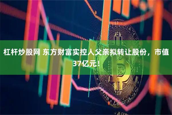杠杆炒股网 东方财富实控人父亲拟转让股份，市值37亿元！