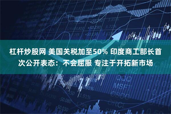 杠杆炒股网 美国关税加至50% 印度商工部长首次公开表态：不会屈服 专注于开拓新市场
