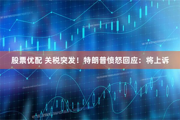 股票优配 关税突发！特朗普愤怒回应：将上诉