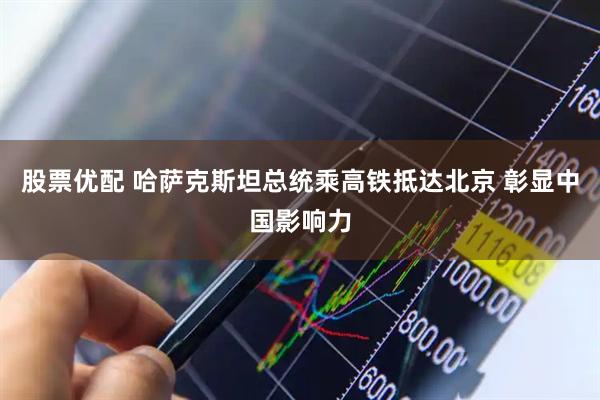 股票优配 哈萨克斯坦总统乘高铁抵达北京 彰显中国影响力