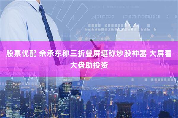股票优配 余承东称三折叠屏堪称炒股神器 大屏看大盘助投资