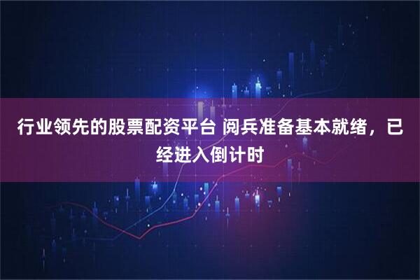 行业领先的股票配资平台 阅兵准备基本就绪，已经进入倒计时