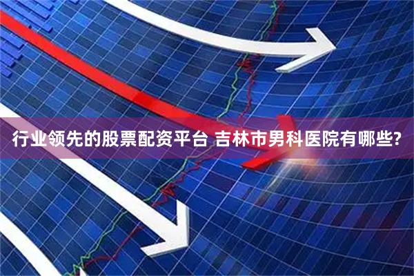 行业领先的股票配资平台 吉林市男科医院有哪些?