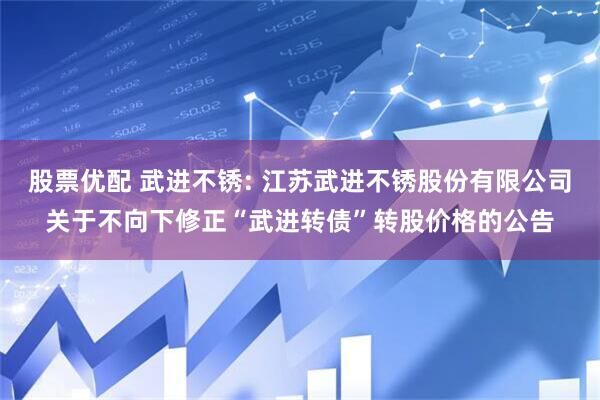 股票优配 武进不锈: 江苏武进不锈股份有限公司关于不向下修正“武进转债”转股价格的公告