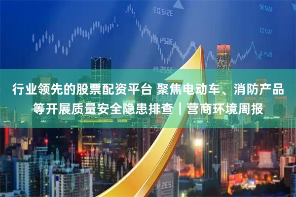 行业领先的股票配资平台 聚焦电动车、消防产品等开展质量安全隐患排查｜营商环境周报