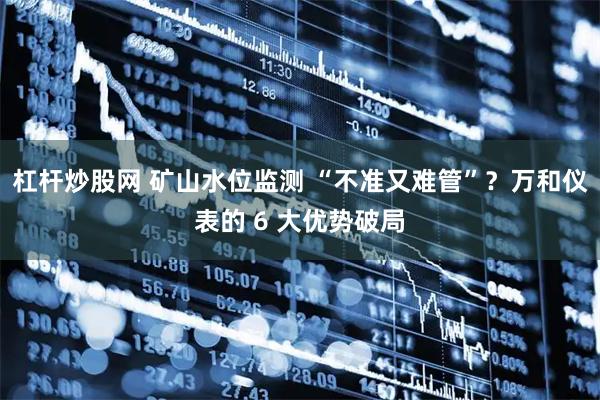 杠杆炒股网 矿山水位监测 “不准又难管”？万和仪表的 6 大优势破局