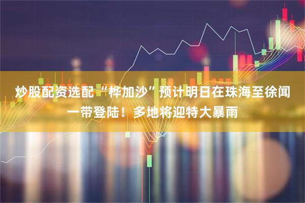 炒股配资选配 “桦加沙”预计明日在珠海至徐闻一带登陆！多地将迎特大暴雨