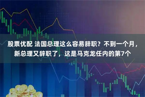 股票优配 法国总理这么容易辞职？不到一个月，新总理又辞职了，这是马克龙任内的第7个