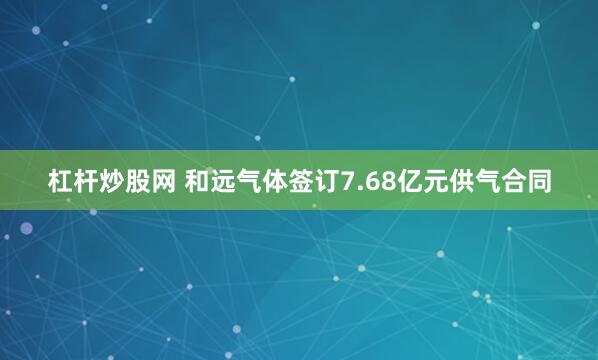 杠杆炒股网 和远气体签订7.68亿元供气合同