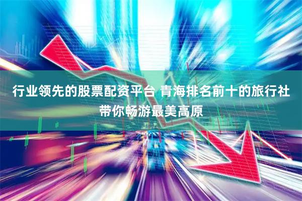 行业领先的股票配资平台 青海排名前十的旅行社带你畅游最美高原