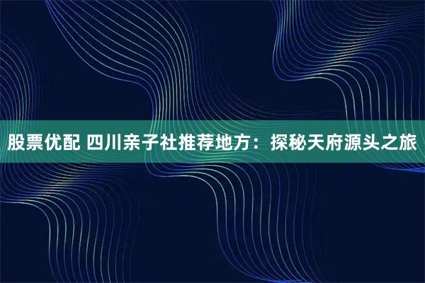 股票优配 四川亲子社推荐地方：探秘天府源头之旅
