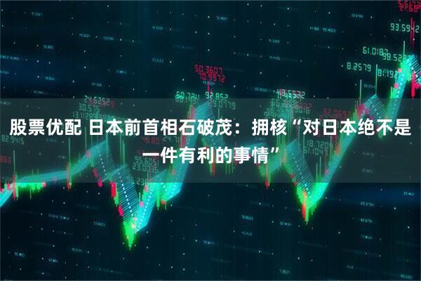 股票优配 日本前首相石破茂：拥核“对日本绝不是一件有利的事情”