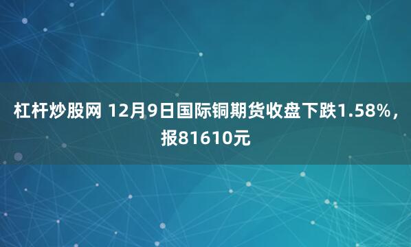 杠杆炒股网 12月9日国际铜期货收盘下跌1.58%,报81610元
