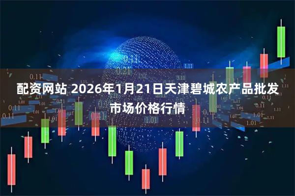 配资网站 2026年1月21日天津碧城农产品批发市场价格行情