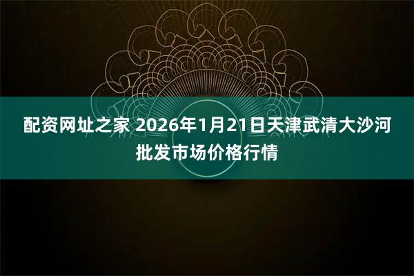 配资网址之家 2026年1月21日天津武清大沙河批发市场价格行情