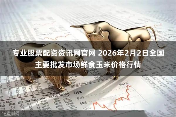 专业股票配资资讯网官网 2026年2月2日全国主要批发市场鲜食玉米价格行情