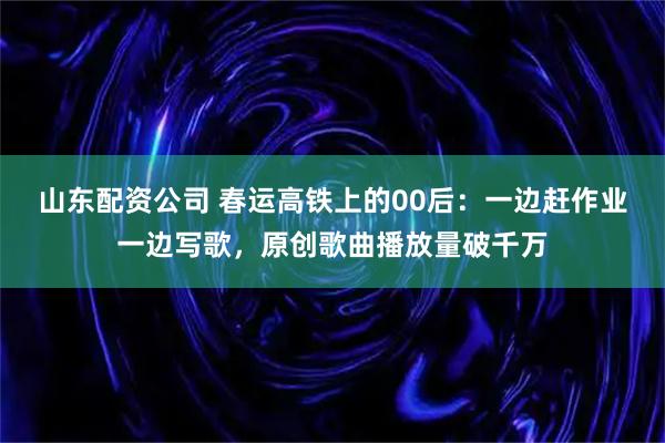 山东配资公司 春运高铁上的00后：一边赶作业一边写歌，原创歌曲播放量破千万