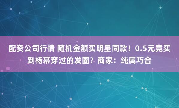 配资公司行情 随机金额买明星同款！0.5元竟买到杨幂穿过的发圈？商家：纯属巧合