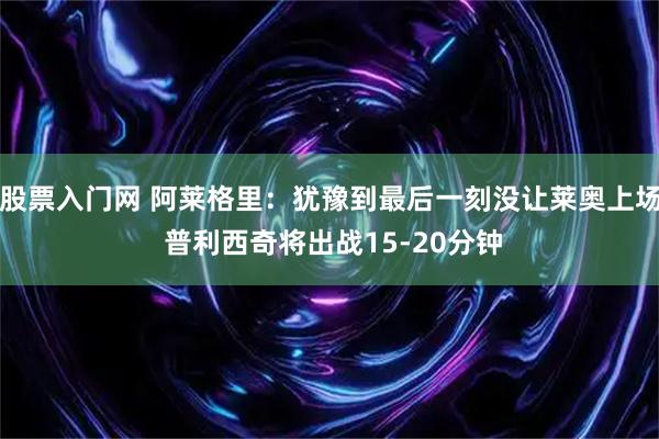 股票入门网 阿莱格里：犹豫到最后一刻没让莱奥上场 普利西奇将出战15-20分钟