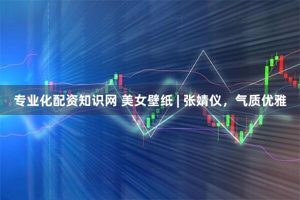 专业化配资知识网 美女壁纸 | 张婧仪，气质优雅