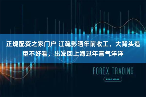 正规配资之家门户 江疏影晒年前收工，大背头造型不好看，出发回上海过年喜气洋洋