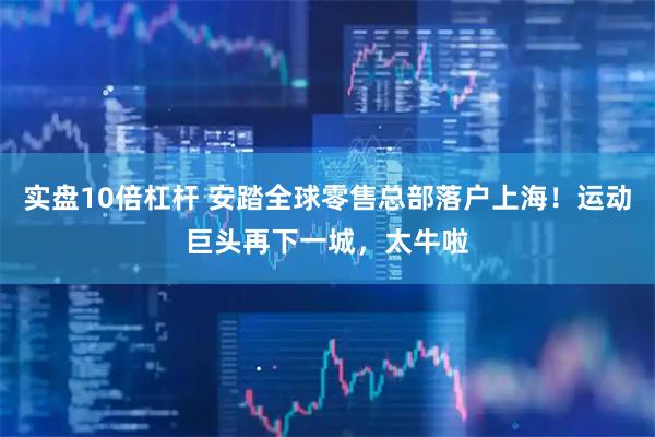 实盘10倍杠杆 安踏全球零售总部落户上海！运动巨头再下一城，太牛啦