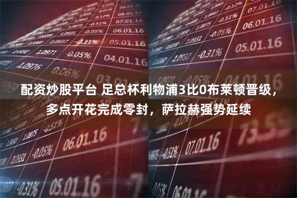 配资炒股平台 足总杯利物浦3比0布莱顿晋级，多点开花完成零封，萨拉赫强势延续