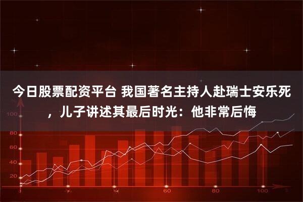 今日股票配资平台 我国著名主持人赴瑞士安乐死，儿子讲述其最后时光：他非常后悔