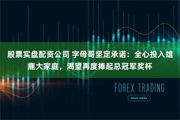 股票实盘配资公司 字母哥坚定承诺：全心投入雄鹿大家庭，渴望再度捧起总冠军奖杯