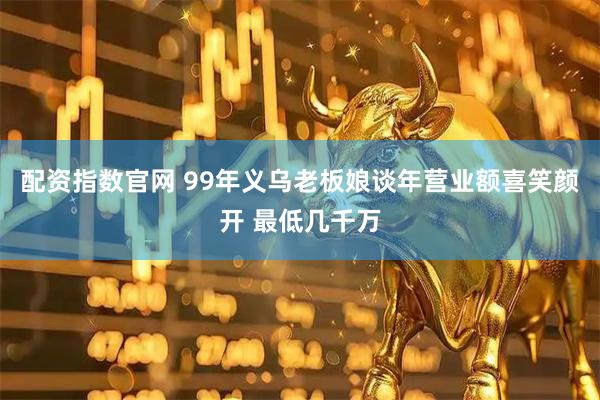 配资指数官网 99年义乌老板娘谈年营业额喜笑颜开 最低几千万