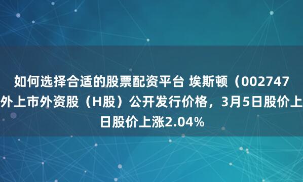 如何选择合适的股票配资平台 埃斯顿（002747）披露境外上市外资股（H股）公开发行价格，3月5日股价上涨2.04%