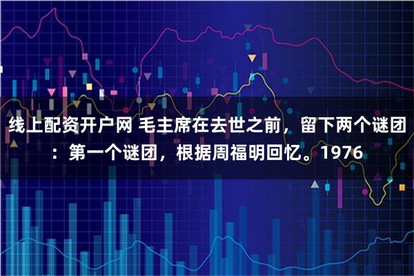 线上配资开户网 毛主席在去世之前，留下两个谜团：第一个谜团，根据周福明回忆。1976