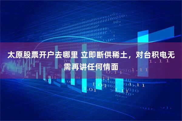 太原股票开户去哪里 立即断供稀土，对台积电无需再讲任何情面