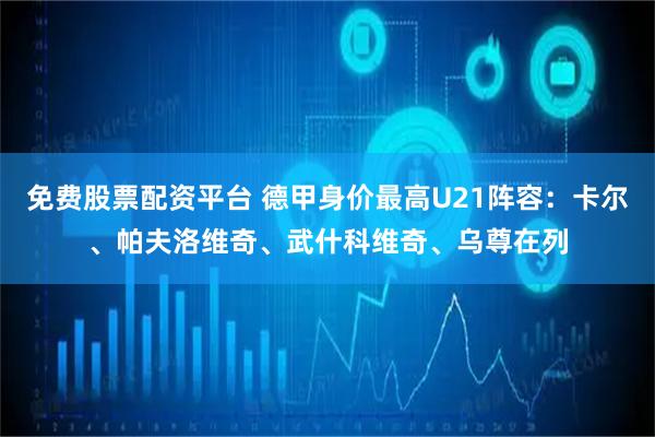 免费股票配资平台 德甲身价最高U21阵容：卡尔、帕夫洛维奇、武什科维奇、乌尊在列