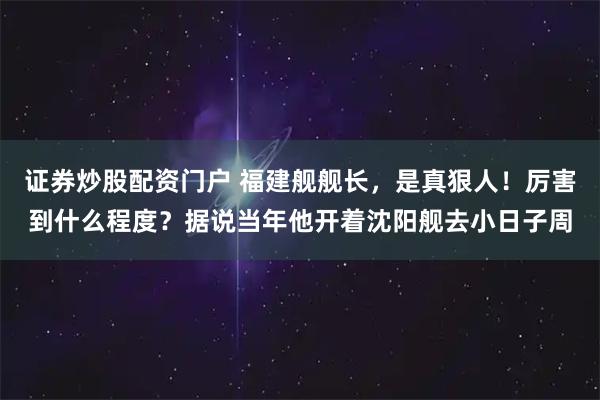 证券炒股配资门户 福建舰舰长，是真狠人！厉害到什么程度？据说当年他开着沈阳舰去小日子周