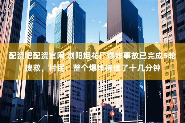 配资吧配资官网 浏阳烟花厂爆炸事故已完成5轮搜救，村民：整个爆炸持续了十几分钟