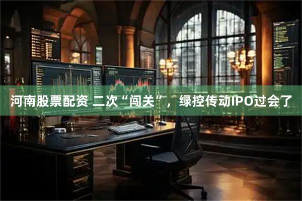 河南股票配资 二次“闯关”，绿控传动IPO过会了