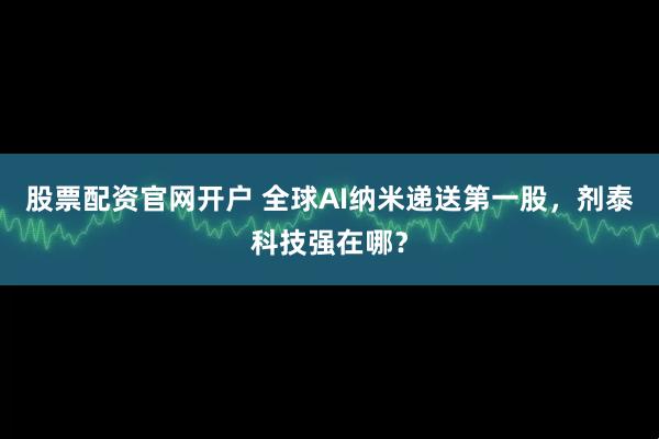 股票配资官网开户 全球AI纳米递送第一股，剂泰科技强在哪？