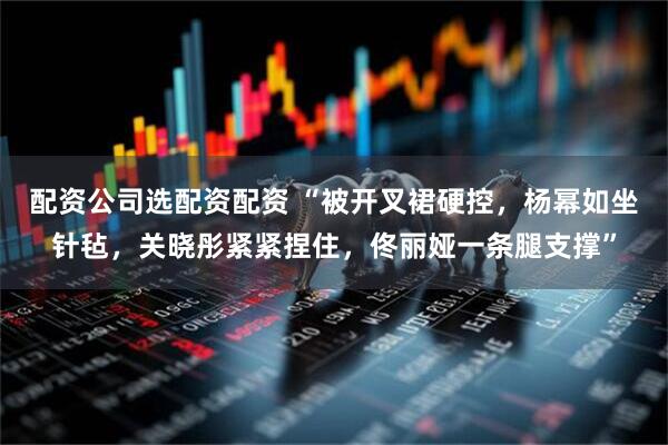 配资公司选配资配资 “被开叉裙硬控，杨幂如坐针毡，关晓彤紧紧捏住，佟丽娅一条腿支撑”