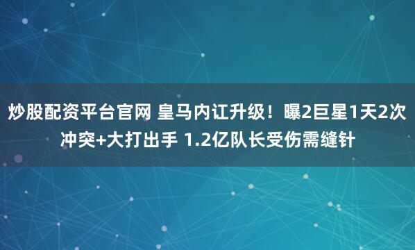 炒股配资平台官网 皇马内讧升级！曝2巨星1天2次冲突+大打出手 1.2亿队长受伤需缝针