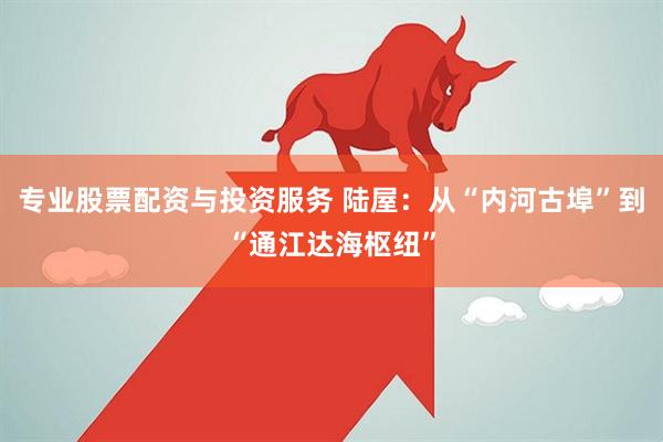 专业股票配资与投资服务 陆屋：从“内河古埠”到“通江达海枢纽”