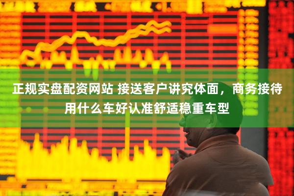 正规实盘配资网站 接送客户讲究体面，商务接待用什么车好认准舒适稳重车型