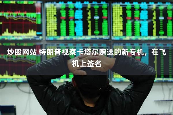 炒股网站 特朗普视察卡塔尔赠送的新专机，在飞机上签名
