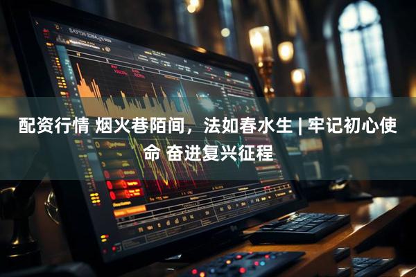配资行情 烟火巷陌间，法如春水生 | 牢记初心使命 奋进复兴征程