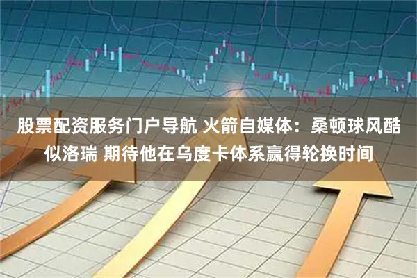 股票配资服务门户导航 火箭自媒体：桑顿球风酷似洛瑞 期待他在乌度卡体系赢得轮换时间